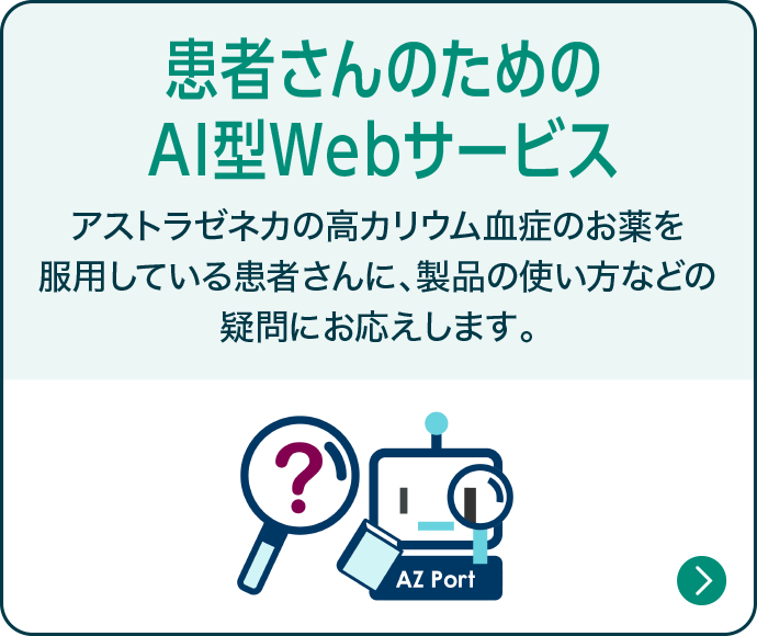患者さんのためのAI型Webサービス アストラゼネカの高カリウム血症のお薬を服用している患者さんに、製品の使い方などの疑問にお答えします。